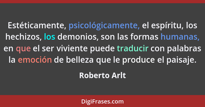 Estéticamente, psicológicamente, el espíritu, los hechizos, los demonios, son las formas humanas, en que el ser viviente puede traducir... - Roberto Arlt