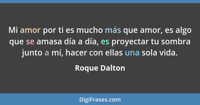 Mi amor por ti es mucho más que amor, es algo que se amasa día a día, es proyectar tu sombra junto a mí, hacer con ellas una sola vida.... - Roque Dalton