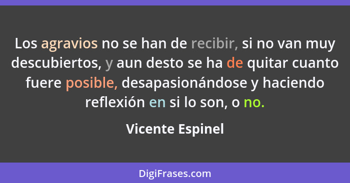 Los agravios no se han de recibir, si no van muy descubiertos, y aun desto se ha de quitar cuanto fuere posible, desapasionándose y... - Vicente Espinel