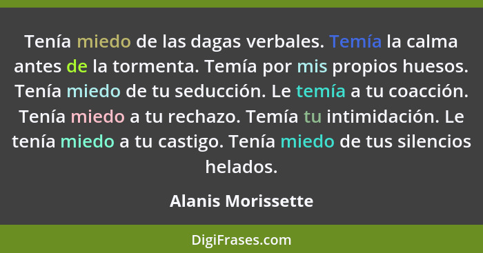 Tenía miedo de las dagas verbales. Temía la calma antes de la tormenta. Temía por mis propios huesos. Tenía miedo de tu seducción.... - Alanis Morissette