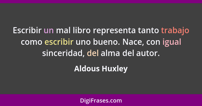 Escribir un mal libro representa tanto trabajo como escribir uno bueno. Nace, con igual sinceridad, del alma del autor.... - Aldous Huxley