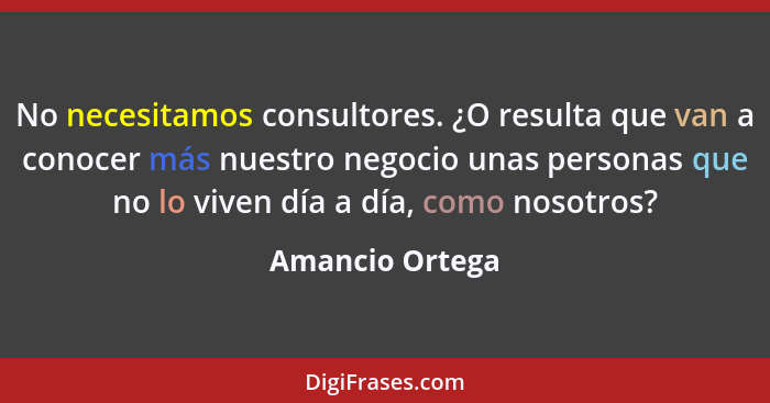 No necesitamos consultores. ¿O resulta que van a conocer más nuestro negocio unas personas que no lo viven día a día, como nosotros?... - Amancio Ortega