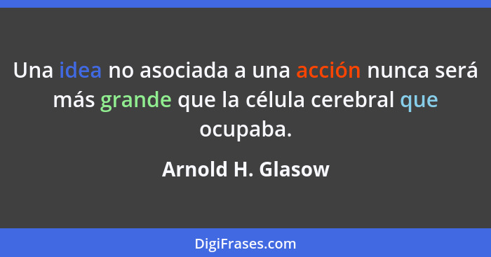 Una idea no asociada a una acción nunca será más grande que la célula cerebral que ocupaba.... - Arnold H. Glasow