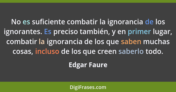 No es suficiente combatir la ignorancia de los ignorantes. Es preciso también, y en primer lugar, combatir la ignorancia de los que sabe... - Edgar Faure