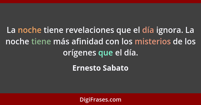 La noche tiene revelaciones que el día ignora. La noche tiene más afinidad con los misterios de los orígenes que el día.... - Ernesto Sabato