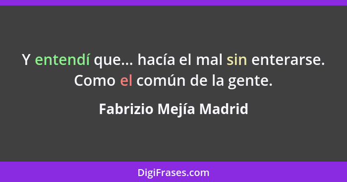 Y entendí que... hacía el mal sin enterarse. Como el común de la gente.... - Fabrizio Mejía Madrid