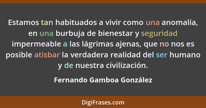 Estamos tan habituados a vivir como una anomalía, en una burbuja de bienestar y seguridad impermeable a las lágrimas ajenas... - Fernando Gamboa González