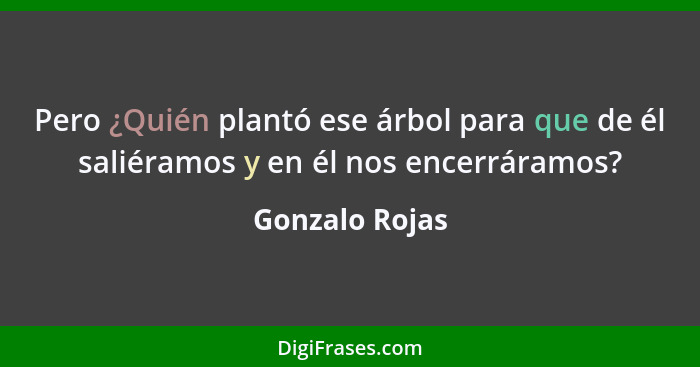 Pero ¿Quién plantó ese árbol para que de él saliéramos y en él nos encerráramos?... - Gonzalo Rojas