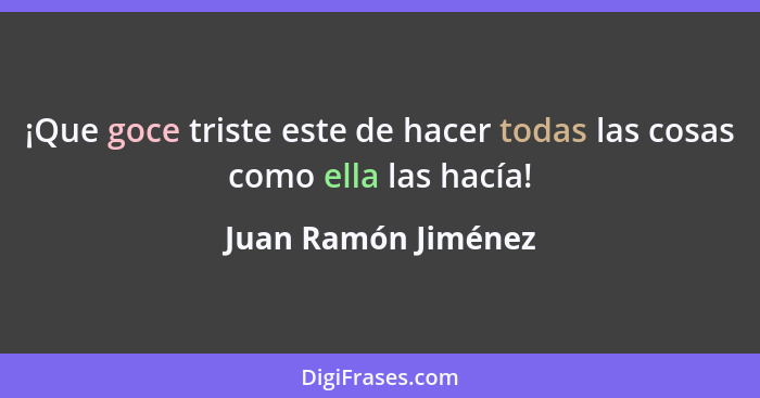 ¡Que goce triste este de hacer todas las cosas como ella las hacía!... - Juan Ramón Jiménez