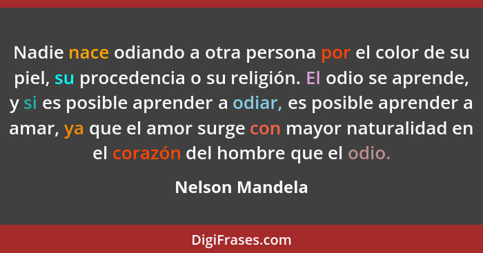 Nadie nace odiando a otra persona por el color de su piel, su procedencia o su religión. El odio se aprende, y si es posible aprender... - Nelson Mandela