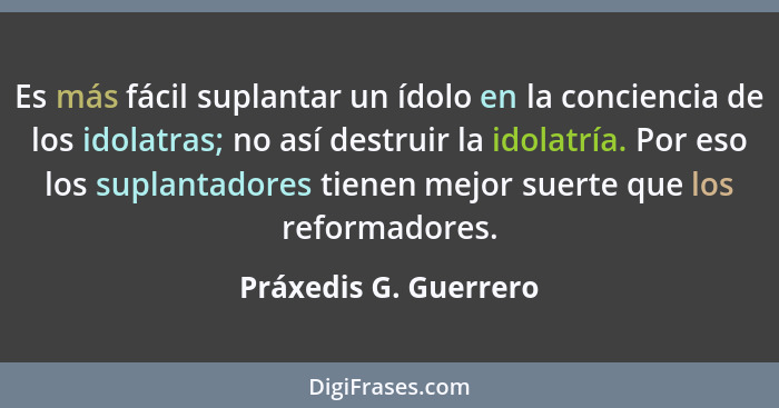 Es más fácil suplantar un ídolo en la conciencia de los idolatras; no así destruir la idolatría. Por eso los suplantadores tien... - Práxedis G. Guerrero