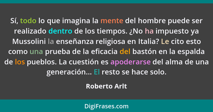 Sí, todo lo que imagina la mente del hombre puede ser realizado dentro de los tiempos. ¿No ha impuesto ya Mussolini la enseñanza religi... - Roberto Arlt