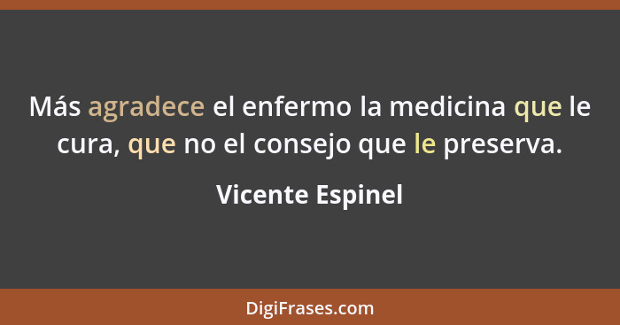 Más agradece el enfermo la medicina que le cura, que no el consejo que le preserva.... - Vicente Espinel