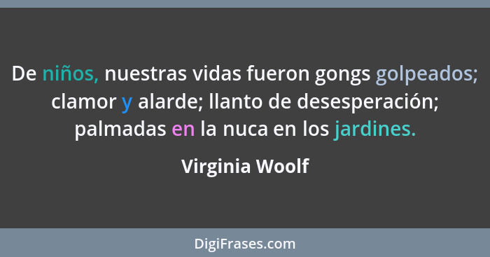 De niños, nuestras vidas fueron gongs golpeados; clamor y alarde; llanto de desesperación; palmadas en la nuca en los jardines.... - Virginia Woolf