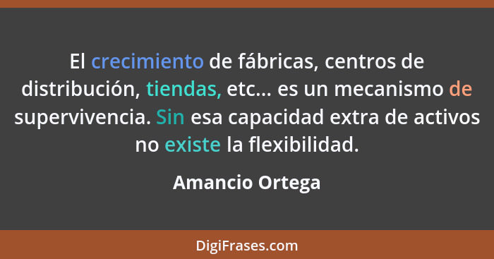 El crecimiento de fábricas, centros de distribución, tiendas, etc... es un mecanismo de supervivencia. Sin esa capacidad extra de act... - Amancio Ortega