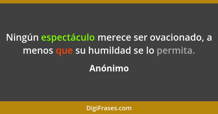 Ningún espectáculo merece ser ovacionado, a menos que su humildad se lo permita.... - Anónimo