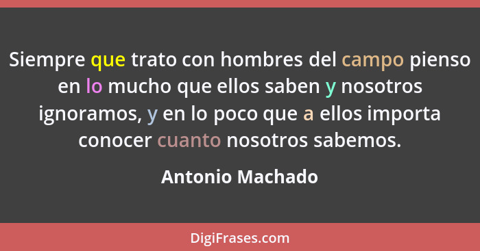 Siempre que trato con hombres del campo pienso en lo mucho que ellos saben y nosotros ignoramos, y en lo poco que a ellos importa co... - Antonio Machado