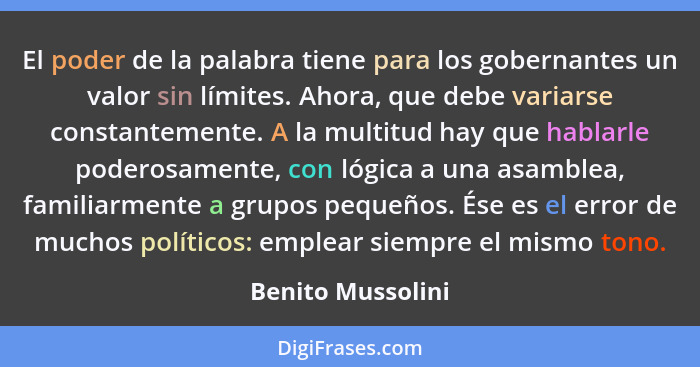 El poder de la palabra tiene para los gobernantes un valor sin límites. Ahora, que debe variarse constantemente. A la multitud hay... - Benito Mussolini