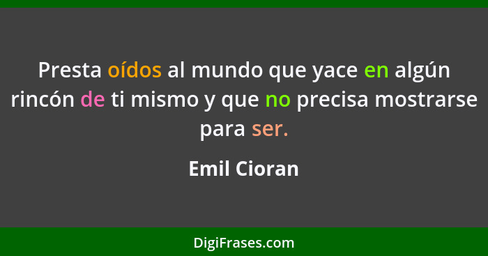 Presta oídos al mundo que yace en algún rincón de ti mismo y que no precisa mostrarse para ser.... - Emil Cioran