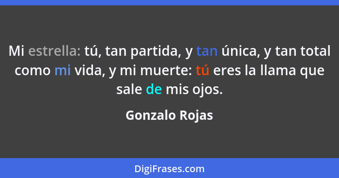 Mi estrella: tú, tan partida, y tan única, y tan total como mi vida, y mi muerte: tú eres la llama que sale de mis ojos.... - Gonzalo Rojas