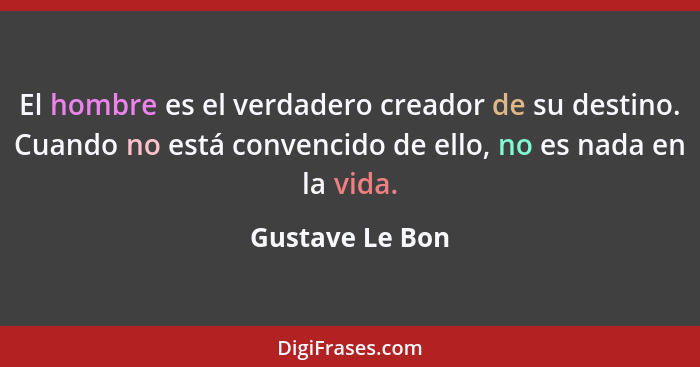 El hombre es el verdadero creador de su destino. Cuando no está convencido de ello, no es nada en la vida.... - Gustave Le Bon