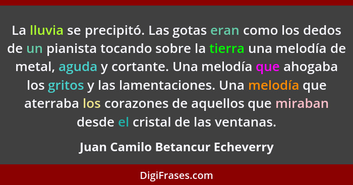 La lluvia se precipitó. Las gotas eran como los dedos de un pianista tocando sobre la tierra una melodía de metal, ag... - Juan Camilo Betancur Echeverry