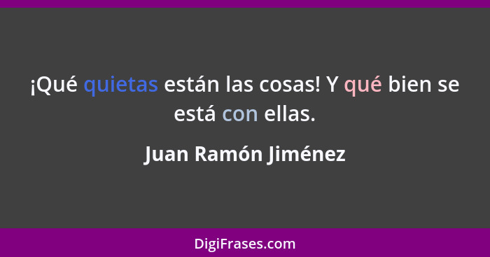 ¡Qué quietas están las cosas! Y qué bien se está con ellas.... - Juan Ramón Jiménez