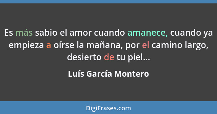 Es más sabio el amor cuando amanece, cuando ya empieza a oírse la mañana, por el camino largo, desierto de tu piel...... - Luís García Montero