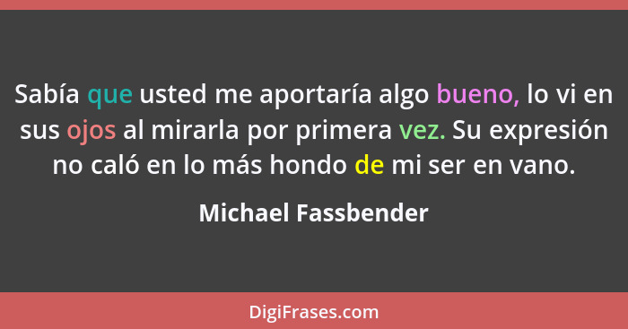 Sabía que usted me aportaría algo bueno, lo vi en sus ojos al mirarla por primera vez. Su expresión no caló en lo más hondo de mi... - Michael Fassbender