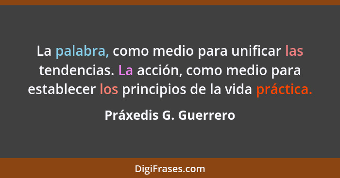 La palabra, como medio para unificar las tendencias. La acción, como medio para establecer los principios de la vida práctica.... - Práxedis G. Guerrero