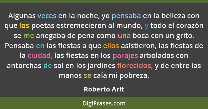 Algunas veces en la noche, yo pensaba en la belleza con que los poetas estremecieron al mundo, y todo el corazón se me anegaba de pena... - Roberto Arlt