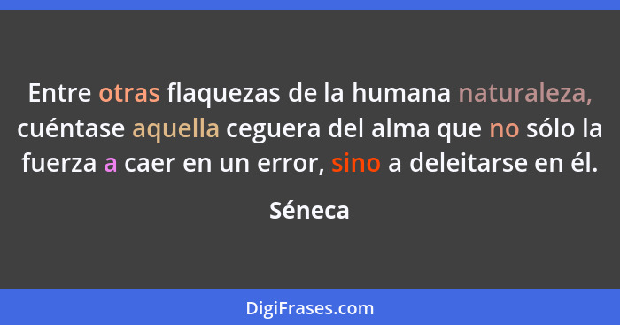 Entre otras flaquezas de la humana naturaleza, cuéntase aquella ceguera del alma que no sólo la fuerza a caer en un error, sino a deleitarse... - Séneca