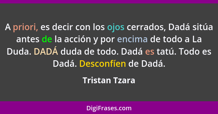 A priori, es decir con los ojos cerrados, Dadá sitúa antes de la acción y por encima de todo a La Duda. DADÁ duda de todo. Dadá es tat... - Tristan Tzara