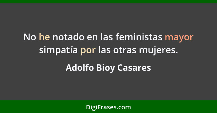 No he notado en las feministas mayor simpatía por las otras mujeres.... - Adolfo Bioy Casares