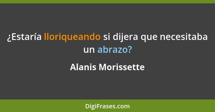 ¿Estaría lloriqueando si dijera que necesitaba un abrazo?... - Alanis Morissette