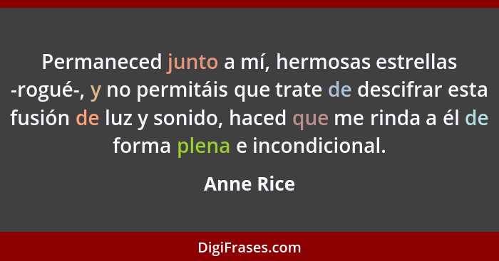 Permaneced junto a mí, hermosas estrellas -rogué-, y no permitáis que trate de descifrar esta fusión de luz y sonido, haced que me rinda a... - Anne Rice