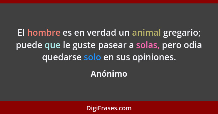 El hombre es en verdad un animal gregario; puede que le guste pasear a solas, pero odia quedarse solo en sus opiniones.... - Anónimo