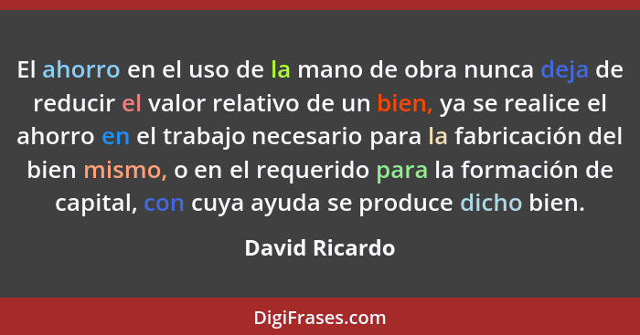 El ahorro en el uso de la mano de obra nunca deja de reducir el valor relativo de un bien, ya se realice el ahorro en el trabajo neces... - David Ricardo