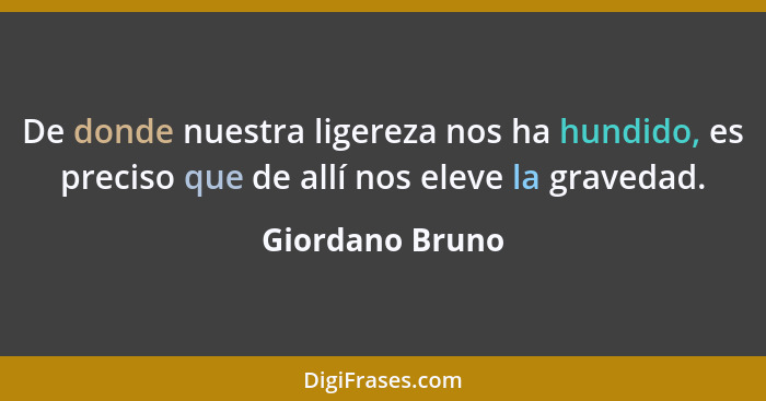 De donde nuestra ligereza nos ha hundido, es preciso que de allí nos eleve la gravedad.... - Giordano Bruno