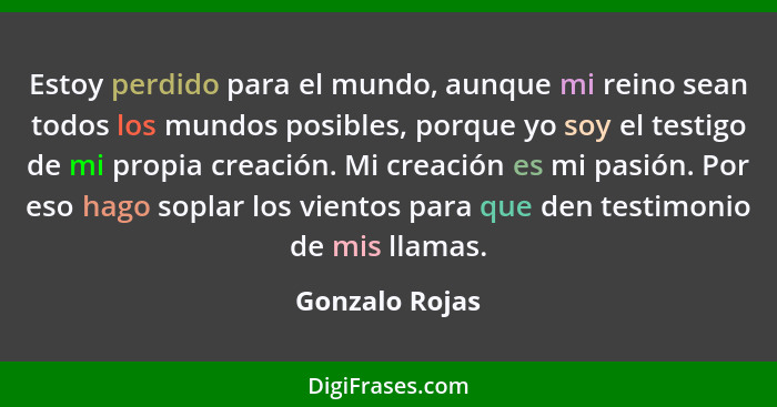 Estoy perdido para el mundo, aunque mi reino sean todos los mundos posibles, porque yo soy el testigo de mi propia creación. Mi creaci... - Gonzalo Rojas