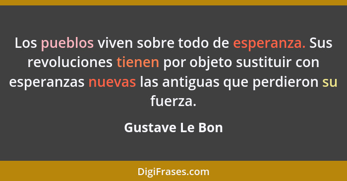 Los pueblos viven sobre todo de esperanza. Sus revoluciones tienen por objeto sustituir con esperanzas nuevas las antiguas que perdie... - Gustave Le Bon