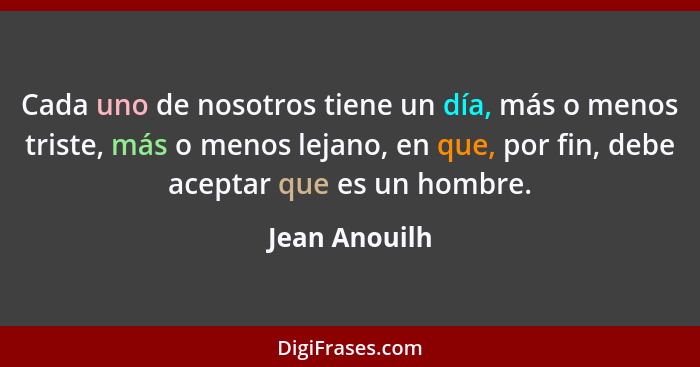 Cada uno de nosotros tiene un día, más o menos triste, más o menos lejano, en que, por fin, debe aceptar que es un hombre.... - Jean Anouilh