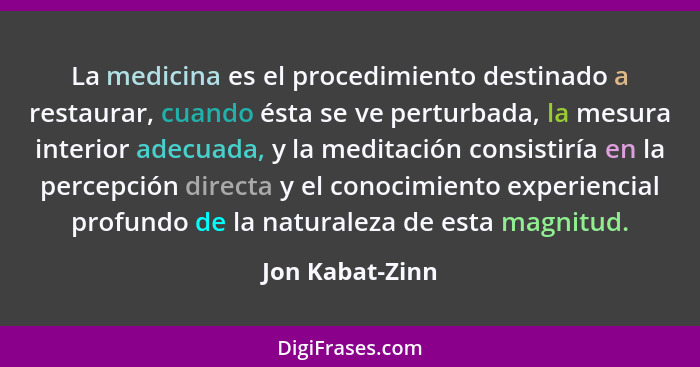 La medicina es el procedimiento destinado a restaurar, cuando ésta se ve perturbada, la mesura interior adecuada, y la meditación con... - Jon Kabat-Zinn