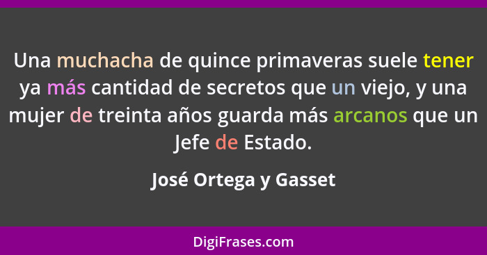 Una muchacha de quince primaveras suele tener ya más cantidad de secretos que un viejo, y una mujer de treinta años guarda más... - José Ortega y Gasset