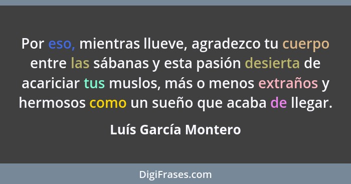 Por eso, mientras llueve, agradezco tu cuerpo entre las sábanas y esta pasión desierta de acariciar tus muslos, más o menos extr... - Luís García Montero