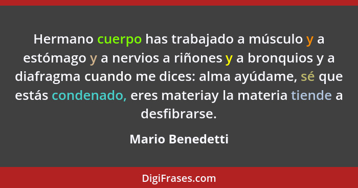 Hermano cuerpo has trabajado a músculo y a estómago y a nervios a riñones y a bronquios y a diafragma cuando me dices: alma ayúdame,... - Mario Benedetti