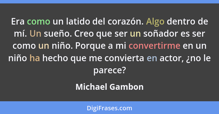 Era como un latido del corazón. Algo dentro de mí. Un sueño. Creo que ser un soñador es ser como un niño. Porque a mi convertirme en... - Michael Gambon