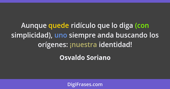 Aunque quede ridículo que lo diga (con simplicidad), uno siempre anda buscando los orígenes: ¡nuestra identidad!... - Osvaldo Soriano