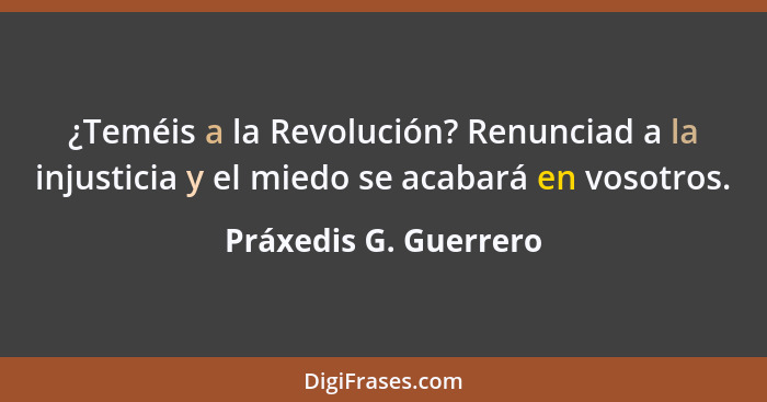 ¿Teméis a la Revolución? Renunciad a la injusticia y el miedo se acabará en vosotros.... - Práxedis G. Guerrero