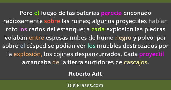 Pero el fuego de las baterías parecía enconado rabiosamente sobre las ruinas; algunos proyectiles habían roto los caños del estanque; a... - Roberto Arlt